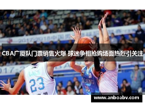 CBA广厦队门票销售火爆 球迷争相抢购场面热烈引关注